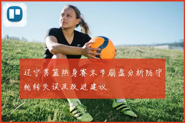 辽宁男篮热身赛末节崩盘分析防守轮转失误及改进建议