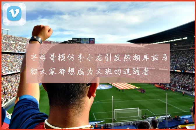 字母哥模仿李小龙引发热潮库兹马称大家都想成为文班的追随者