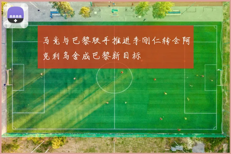 马竞与巴黎联手推进李刚仁转会阿克利乌舍成巴黎新目标