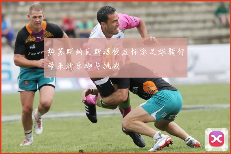 热苏斯纳瓦斯退役后怀念足球骑行带来新乐趣与挑战