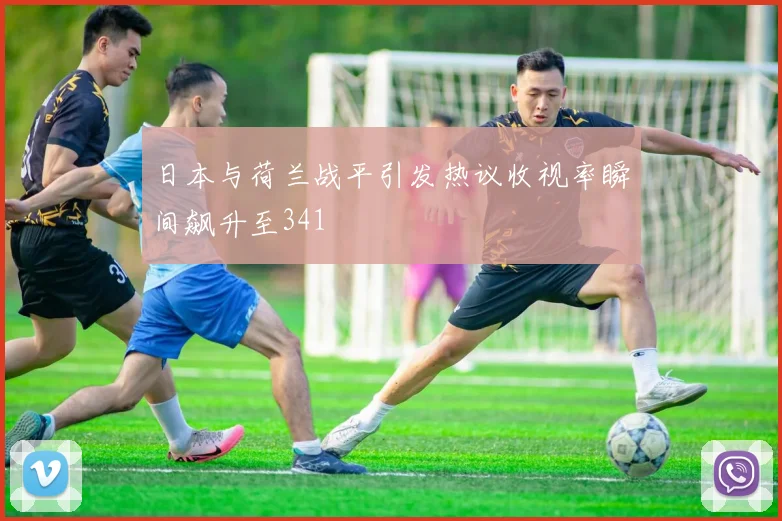 日本与荷兰战平引发热议收视率瞬间飙升至341