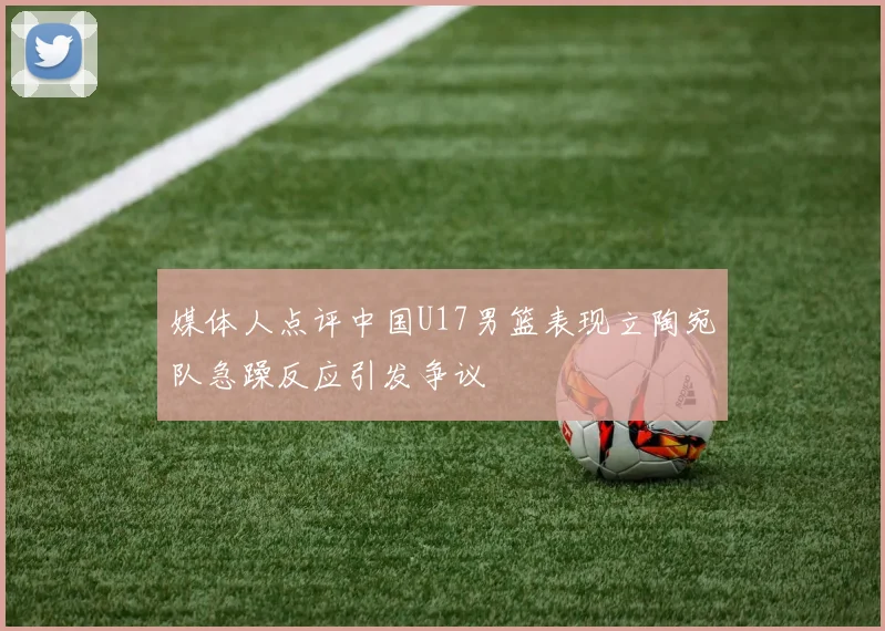 媒体人点评中国U17男篮表现立陶宛队急躁反应引发争议