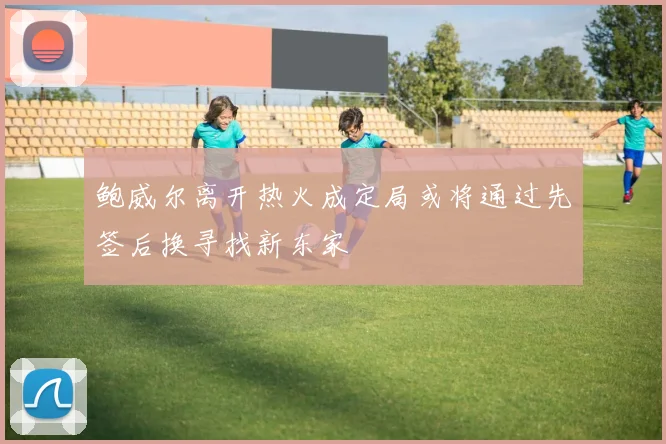 鲍威尔离开热火成定局或将通过先签后换寻找新东家