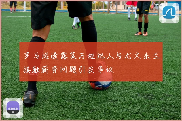 罗马诺透露莱万经纪人与尤文米兰接触薪资问题引发争议