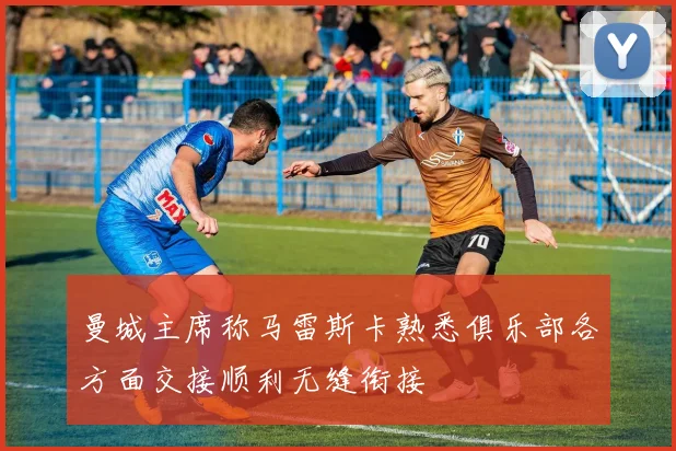 曼城主席称马雷斯卡熟悉俱乐部各方面交接顺利无缝衔接