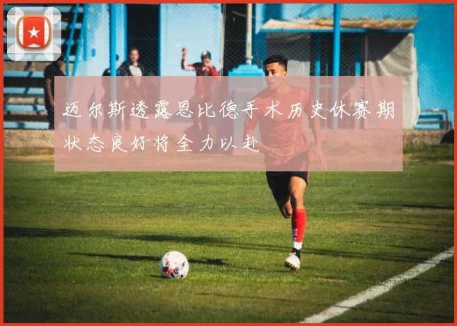 迈尔斯透露恩比德手术历史休赛期状态良好将全力以赴