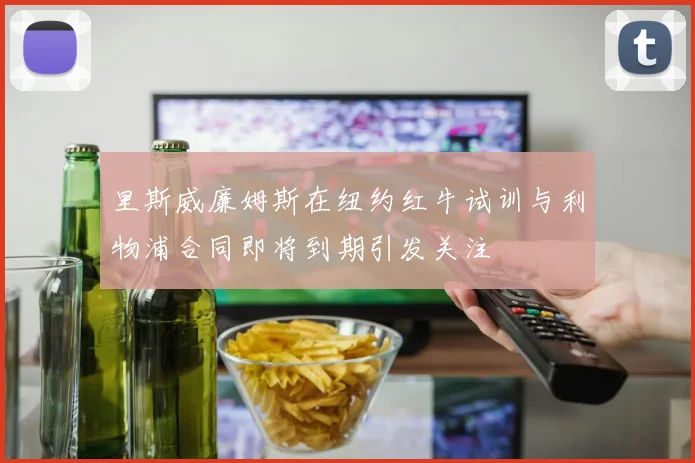 里斯威廉姆斯在纽约红牛试训与利物浦合同即将到期引发关注