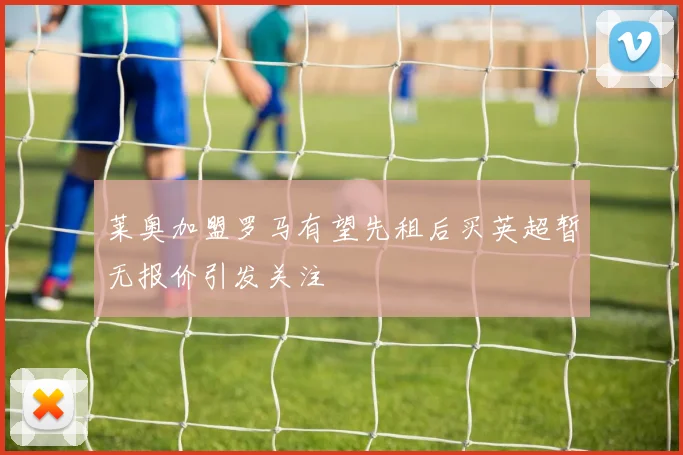 莱奥加盟罗马有望先租后买英超暂无报价引发关注