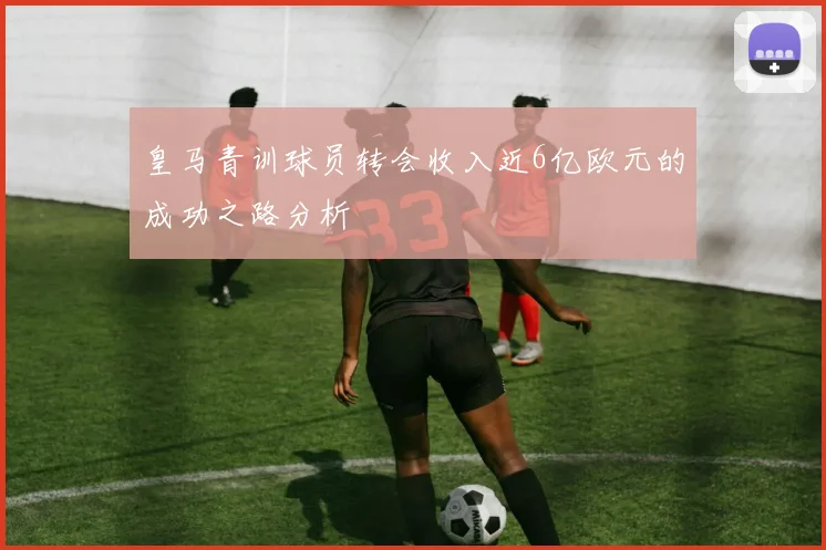 皇马青训球员转会收入近6亿欧元的成功之路分析