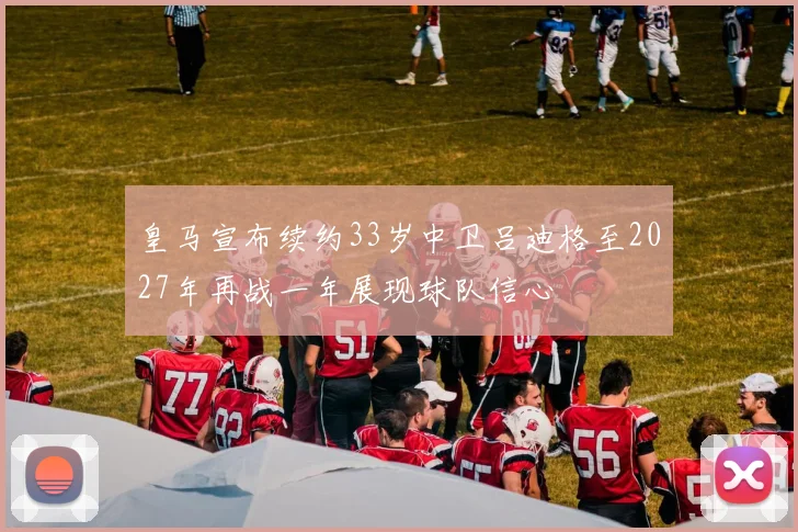 皇马宣布续约33岁中卫吕迪格至2027年再战一年展现球队信心
