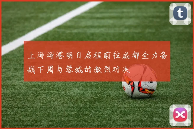 上海海港明日启程前往成都全力备战下周与蓉城的激烈对决