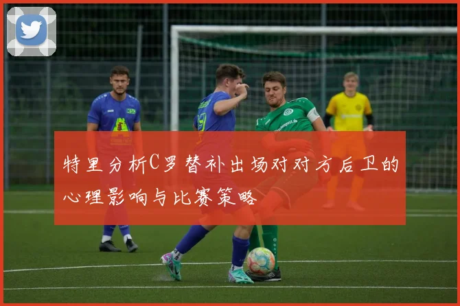 特里分析C罗替补出场对对方后卫的心理影响与比赛策略
