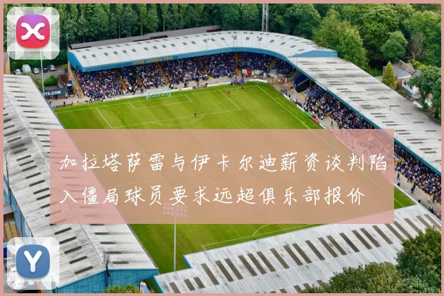 加拉塔萨雷与伊卡尔迪薪资谈判陷入僵局球员要求远超俱乐部报价