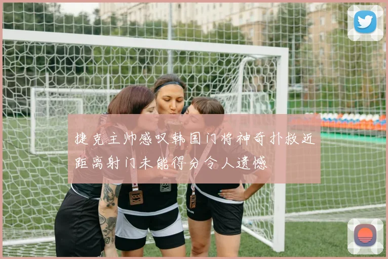 捷克主帅感叹韩国门将神奇扑救近距离射门未能得分令人遗憾