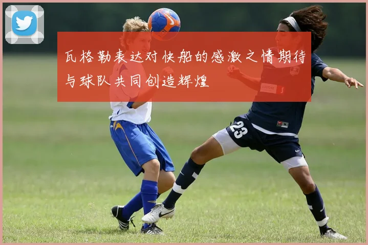 瓦格勒表达对快船的感激之情期待与球队共同创造辉煌